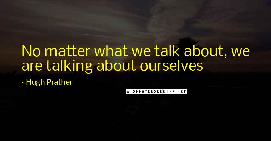 Hugh Prather Quotes: No matter what we talk about, we are talking about ourselves