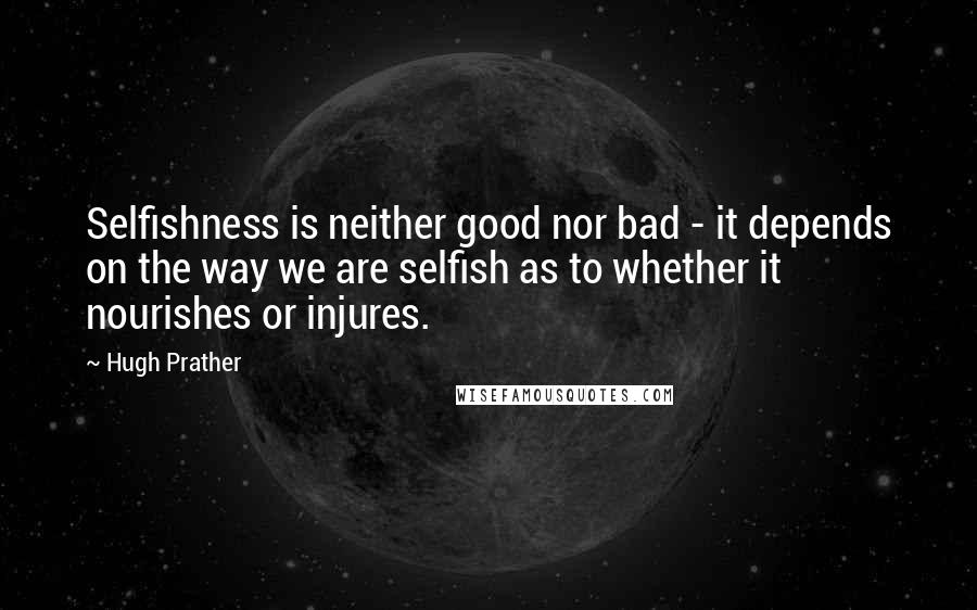 Hugh Prather Quotes: Selfishness is neither good nor bad - it depends on the way we are selfish as to whether it nourishes or injures.