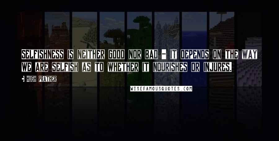 Hugh Prather Quotes: Selfishness is neither good nor bad - it depends on the way we are selfish as to whether it nourishes or injures.