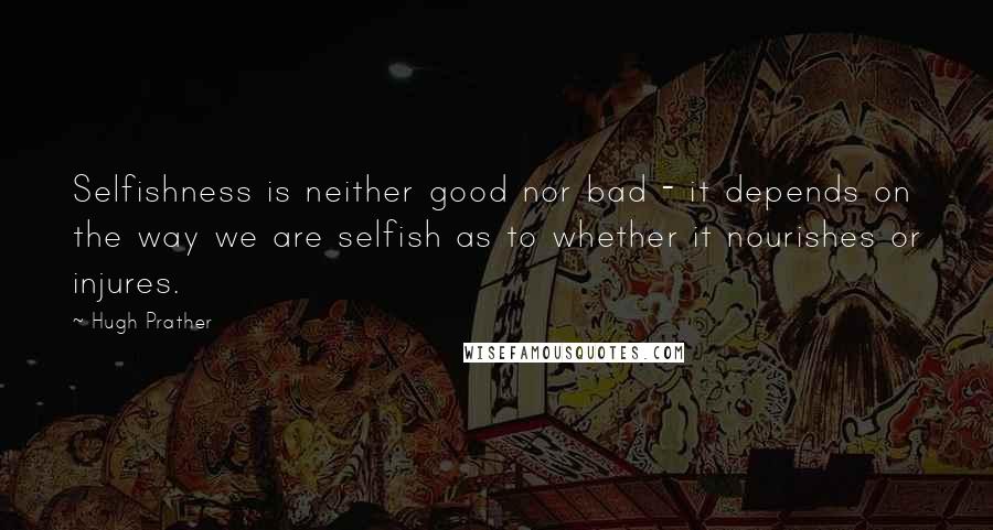 Hugh Prather Quotes: Selfishness is neither good nor bad - it depends on the way we are selfish as to whether it nourishes or injures.