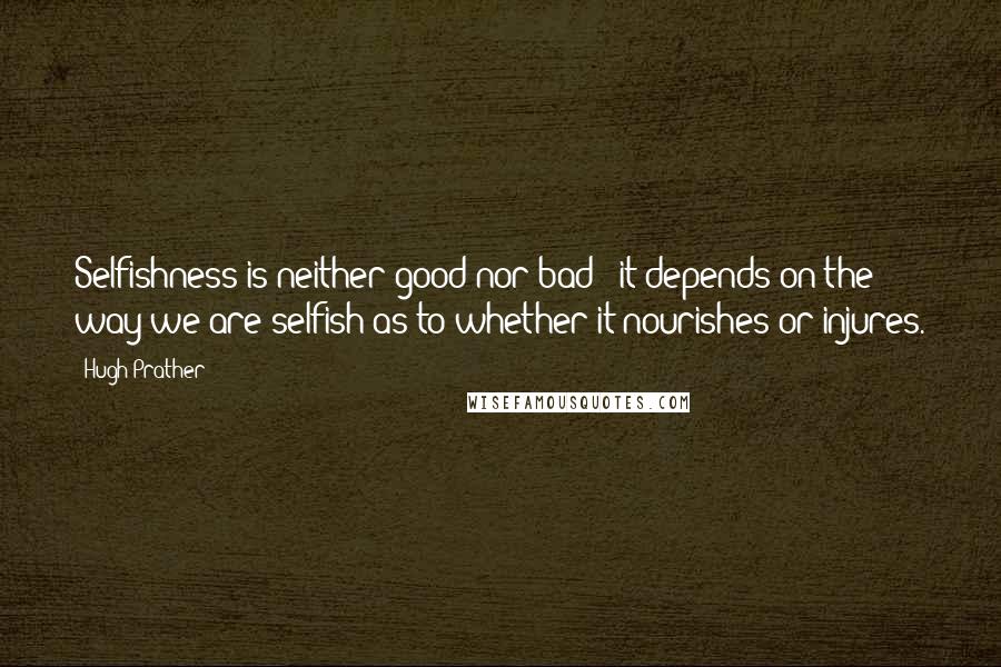 Hugh Prather Quotes: Selfishness is neither good nor bad - it depends on the way we are selfish as to whether it nourishes or injures.