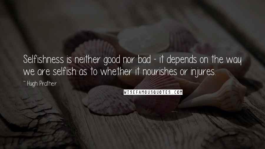 Hugh Prather Quotes: Selfishness is neither good nor bad - it depends on the way we are selfish as to whether it nourishes or injures.