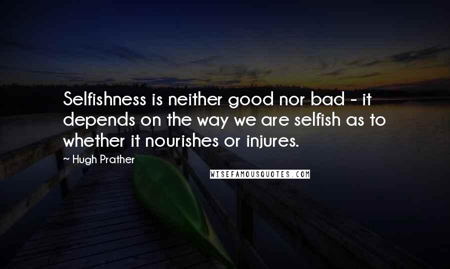 Hugh Prather Quotes: Selfishness is neither good nor bad - it depends on the way we are selfish as to whether it nourishes or injures.