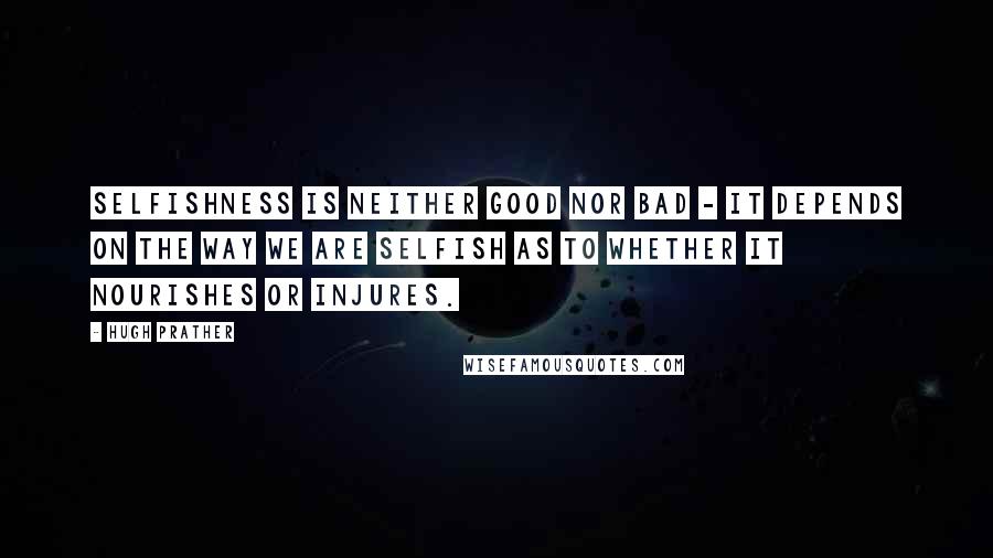 Hugh Prather Quotes: Selfishness is neither good nor bad - it depends on the way we are selfish as to whether it nourishes or injures.