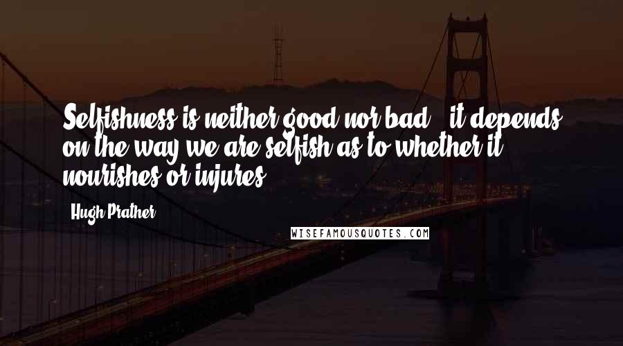 Hugh Prather Quotes: Selfishness is neither good nor bad - it depends on the way we are selfish as to whether it nourishes or injures.