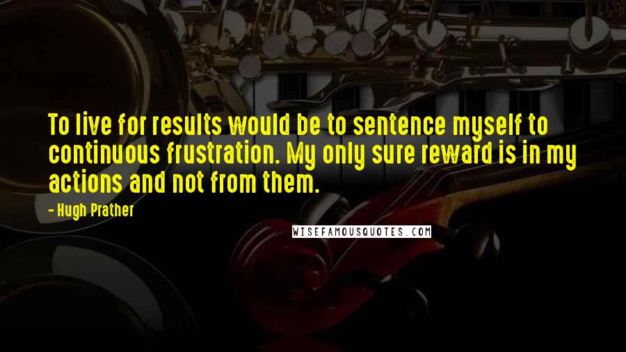 Hugh Prather Quotes: To live for results would be to sentence myself to continuous frustration. My only sure reward is in my actions and not from them.