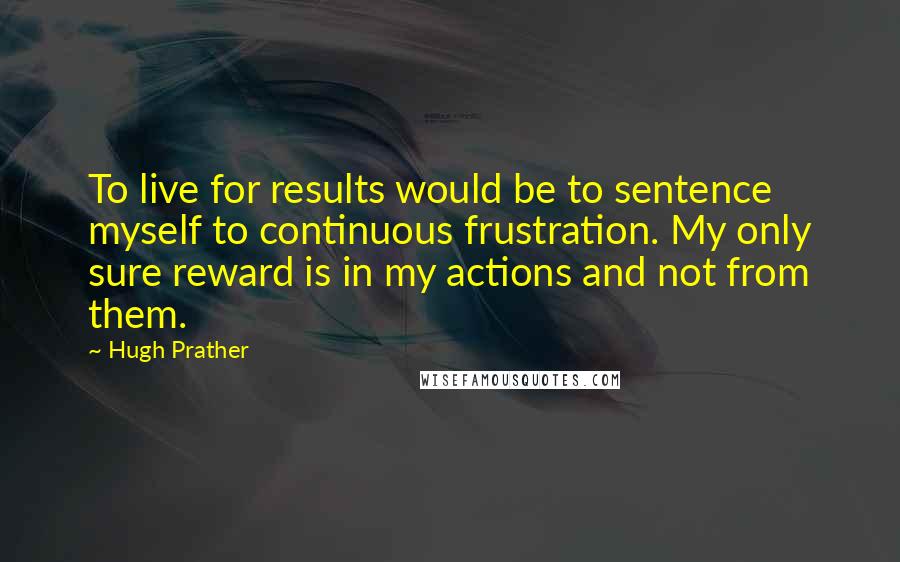 Hugh Prather Quotes: To live for results would be to sentence myself to continuous frustration. My only sure reward is in my actions and not from them.