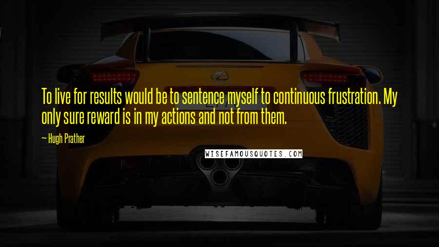 Hugh Prather Quotes: To live for results would be to sentence myself to continuous frustration. My only sure reward is in my actions and not from them.