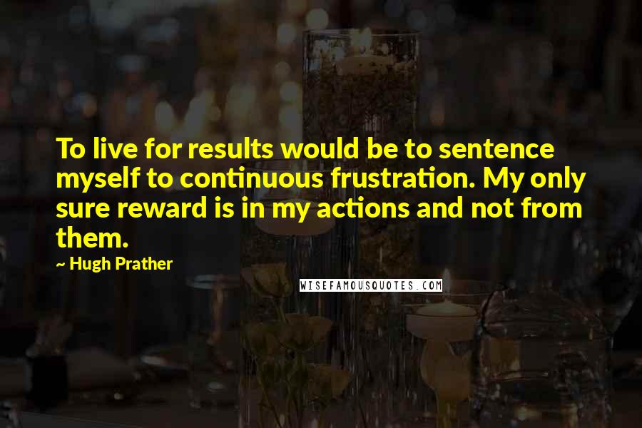 Hugh Prather Quotes: To live for results would be to sentence myself to continuous frustration. My only sure reward is in my actions and not from them.