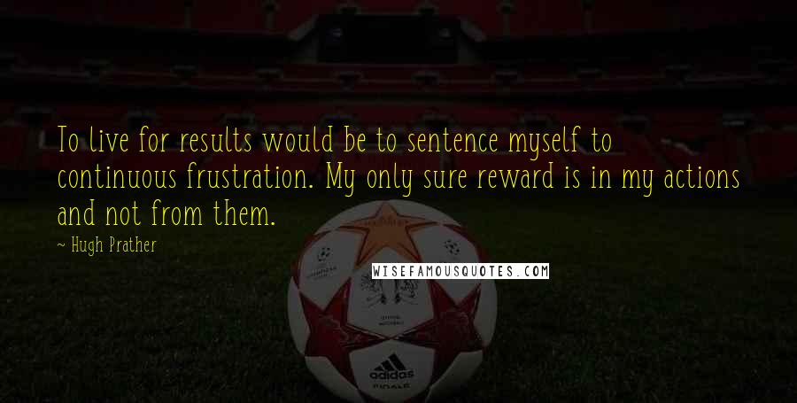 Hugh Prather Quotes: To live for results would be to sentence myself to continuous frustration. My only sure reward is in my actions and not from them.