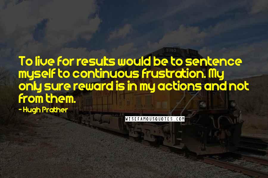 Hugh Prather Quotes: To live for results would be to sentence myself to continuous frustration. My only sure reward is in my actions and not from them.