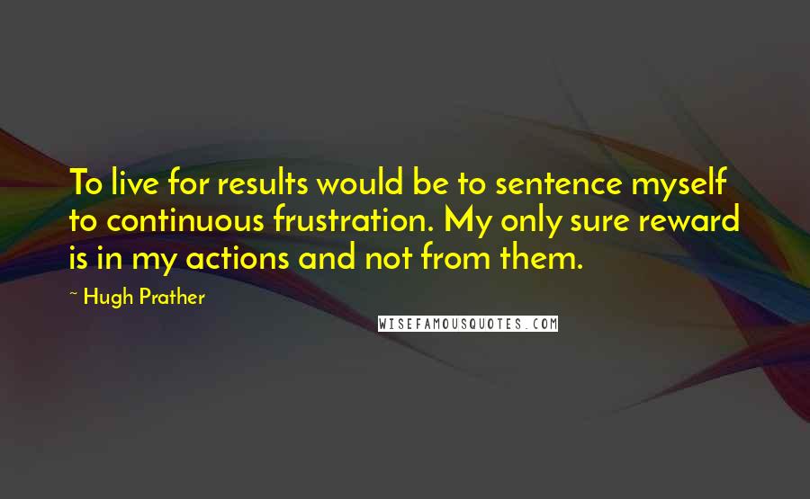 Hugh Prather Quotes: To live for results would be to sentence myself to continuous frustration. My only sure reward is in my actions and not from them.