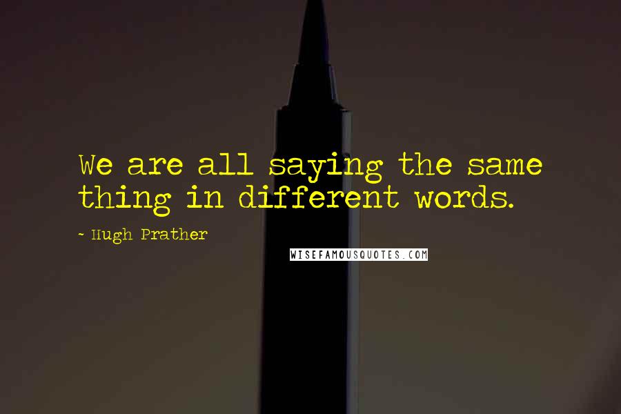 Hugh Prather Quotes: We are all saying the same thing in different words.