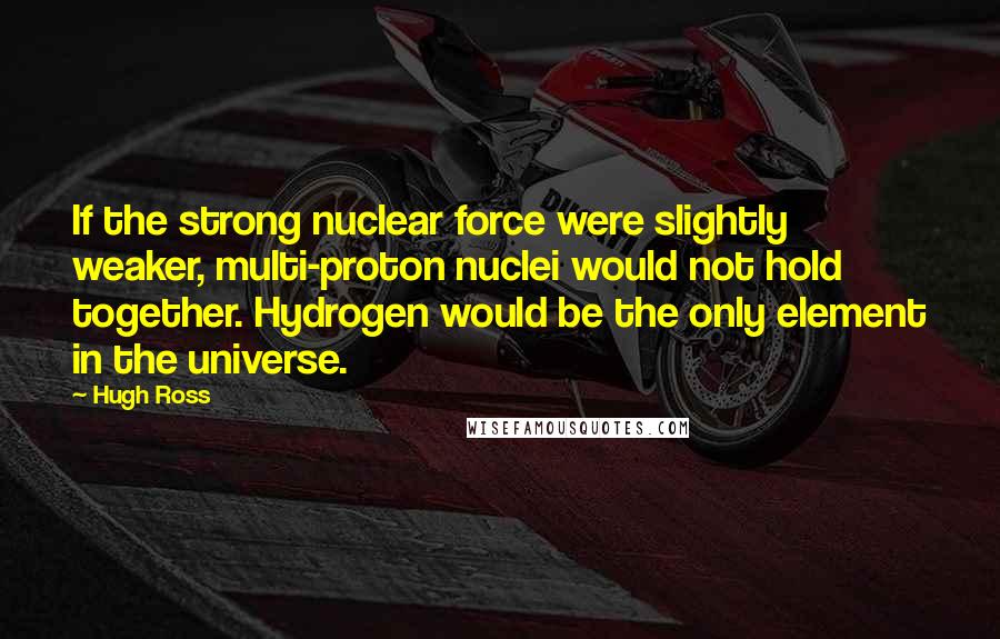 Hugh Ross Quotes: If the strong nuclear force were slightly weaker, multi-proton nuclei would not hold together. Hydrogen would be the only element in the universe.