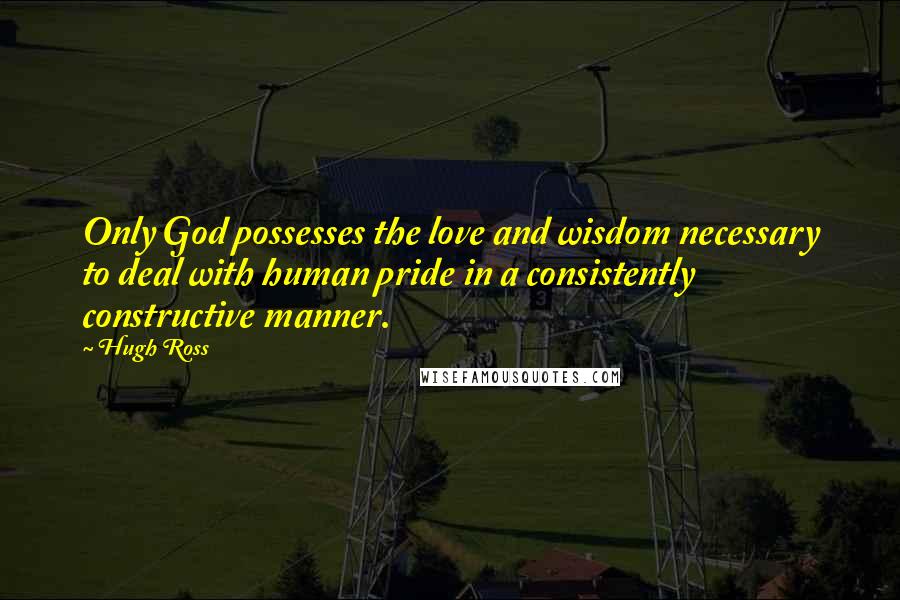 Hugh Ross Quotes: Only God possesses the love and wisdom necessary to deal with human pride in a consistently constructive manner.