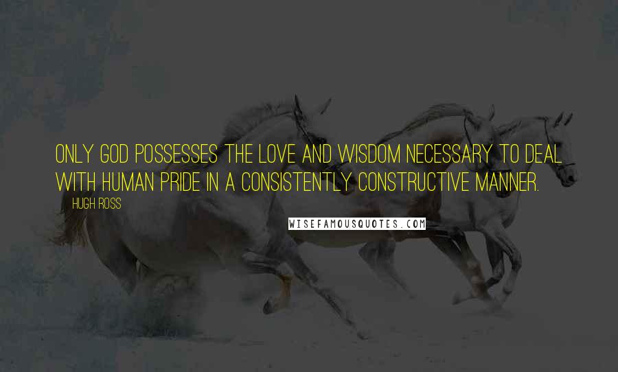 Hugh Ross Quotes: Only God possesses the love and wisdom necessary to deal with human pride in a consistently constructive manner.