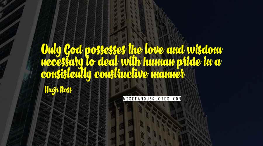 Hugh Ross Quotes: Only God possesses the love and wisdom necessary to deal with human pride in a consistently constructive manner.