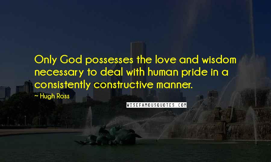 Hugh Ross Quotes: Only God possesses the love and wisdom necessary to deal with human pride in a consistently constructive manner.