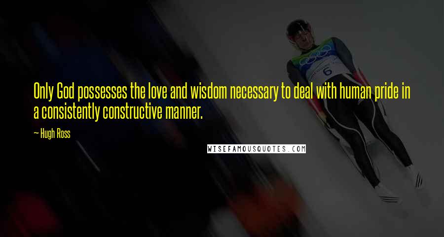 Hugh Ross Quotes: Only God possesses the love and wisdom necessary to deal with human pride in a consistently constructive manner.