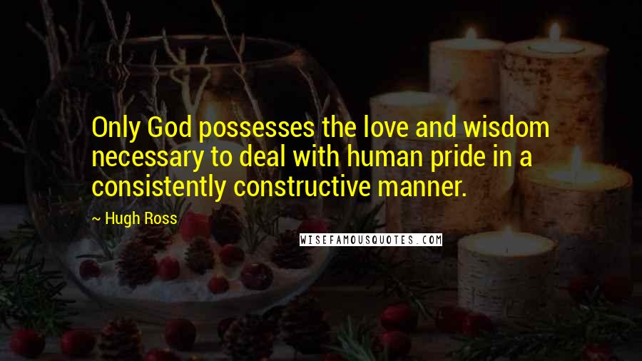 Hugh Ross Quotes: Only God possesses the love and wisdom necessary to deal with human pride in a consistently constructive manner.