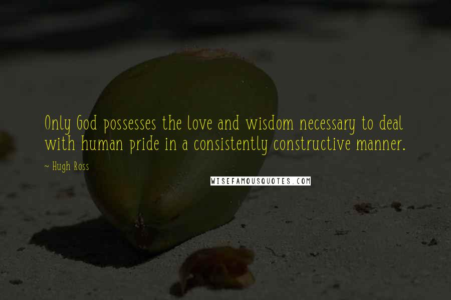 Hugh Ross Quotes: Only God possesses the love and wisdom necessary to deal with human pride in a consistently constructive manner.