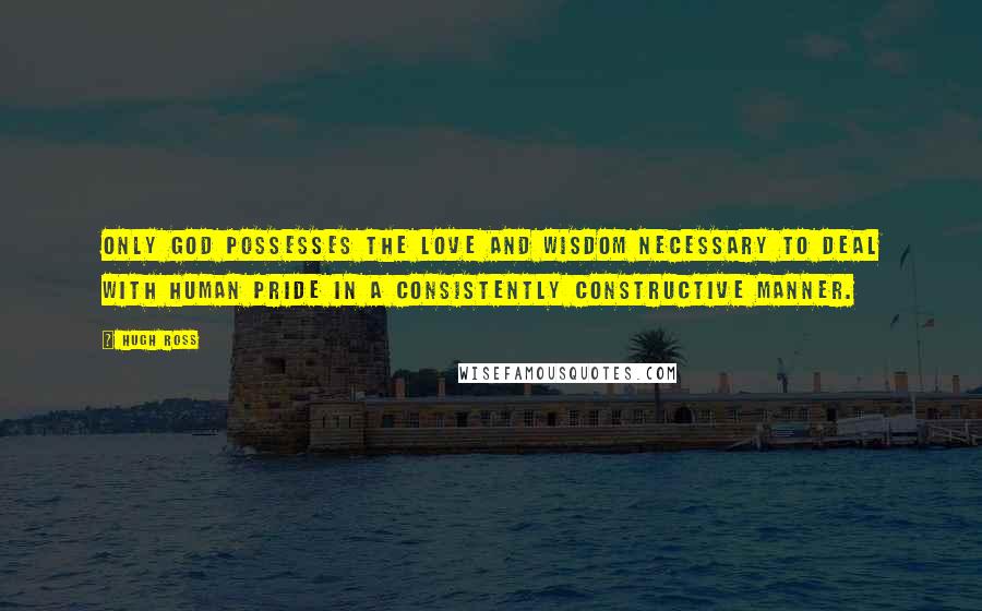 Hugh Ross Quotes: Only God possesses the love and wisdom necessary to deal with human pride in a consistently constructive manner.