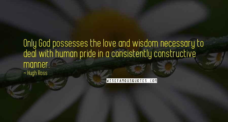 Hugh Ross Quotes: Only God possesses the love and wisdom necessary to deal with human pride in a consistently constructive manner.