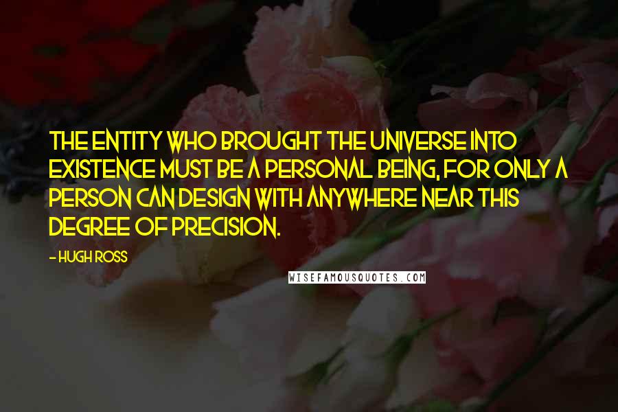 Hugh Ross Quotes: The Entity who brought the universe into existence must be a Personal Being, for only a person can design with anywhere near this degree of precision.