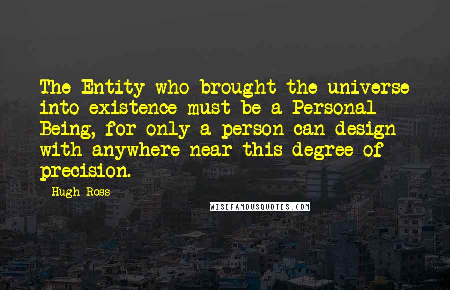 Hugh Ross Quotes: The Entity who brought the universe into existence must be a Personal Being, for only a person can design with anywhere near this degree of precision.