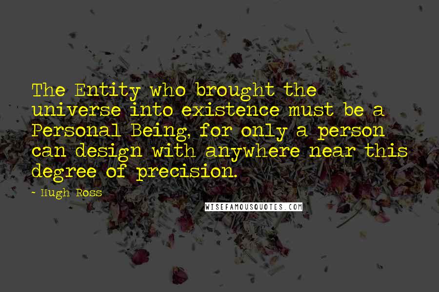 Hugh Ross Quotes: The Entity who brought the universe into existence must be a Personal Being, for only a person can design with anywhere near this degree of precision.