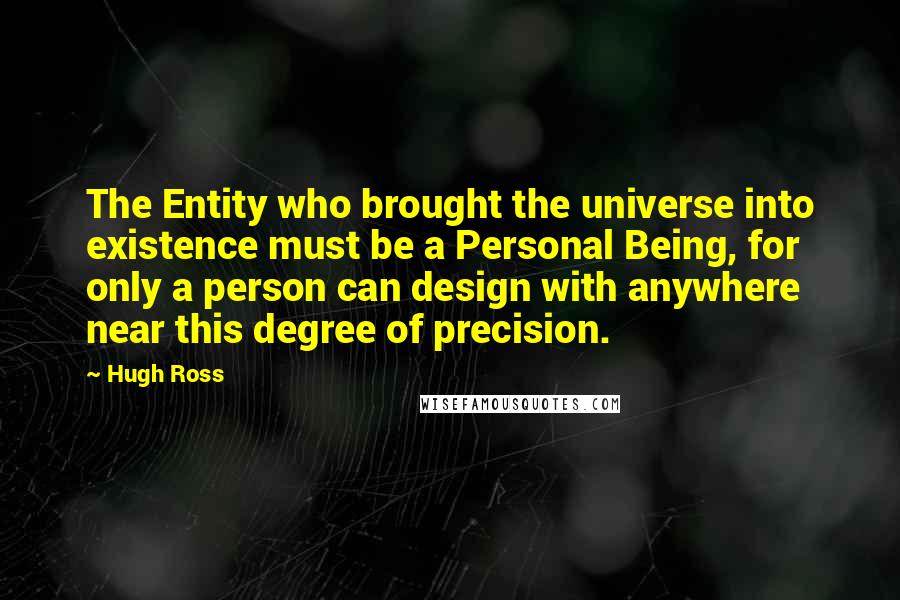 Hugh Ross Quotes: The Entity who brought the universe into existence must be a Personal Being, for only a person can design with anywhere near this degree of precision.