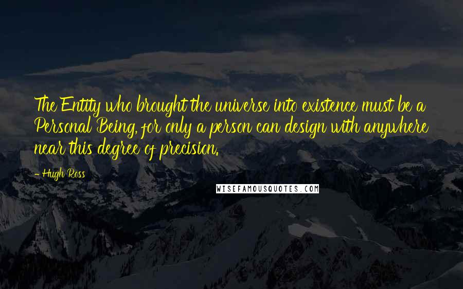 Hugh Ross Quotes: The Entity who brought the universe into existence must be a Personal Being, for only a person can design with anywhere near this degree of precision.