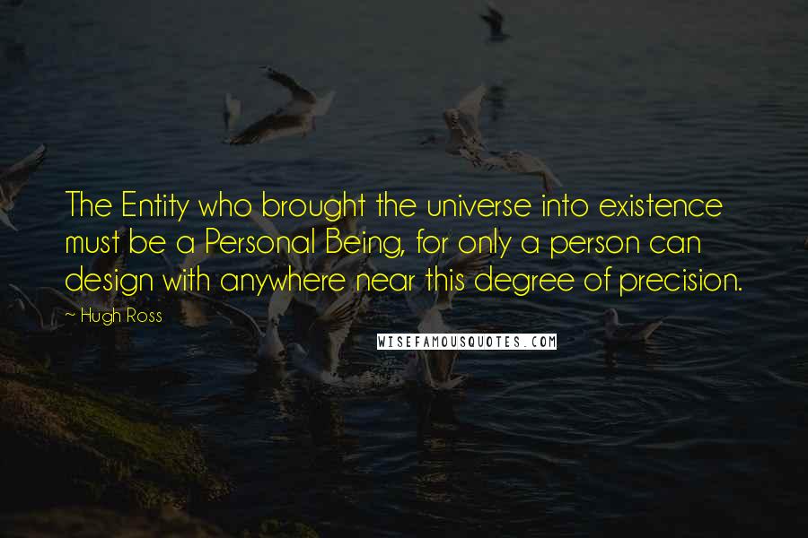 Hugh Ross Quotes: The Entity who brought the universe into existence must be a Personal Being, for only a person can design with anywhere near this degree of precision.