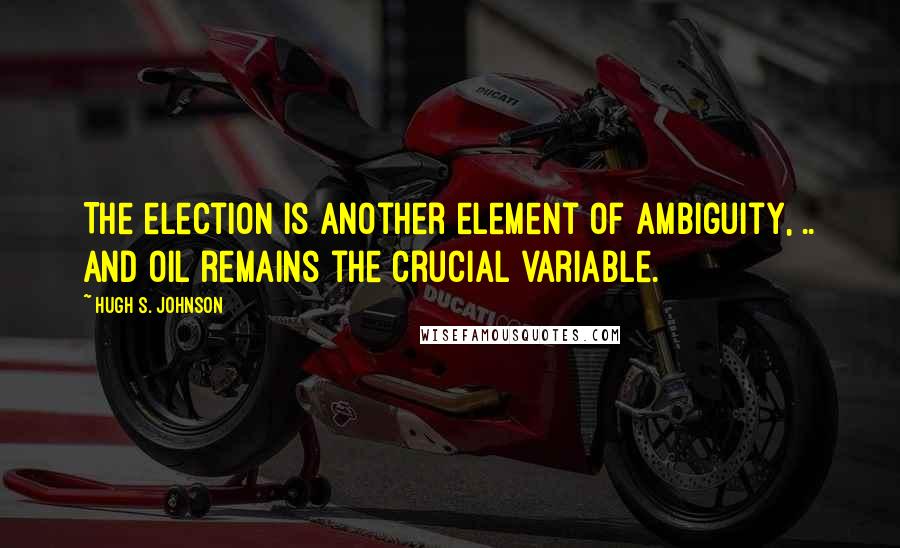 Hugh S. Johnson Quotes: The election is another element of ambiguity, .. and oil remains the crucial variable.