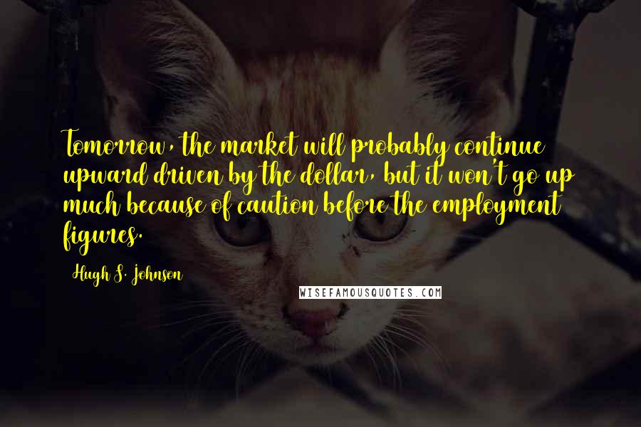 Hugh S. Johnson Quotes: Tomorrow, the market will probably continue upward driven by the dollar, but it won't go up much because of caution before the employment figures.