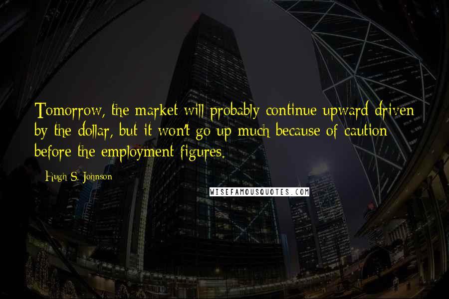 Hugh S. Johnson Quotes: Tomorrow, the market will probably continue upward driven by the dollar, but it won't go up much because of caution before the employment figures.