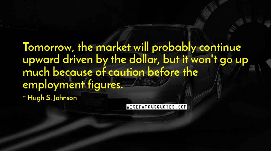 Hugh S. Johnson Quotes: Tomorrow, the market will probably continue upward driven by the dollar, but it won't go up much because of caution before the employment figures.