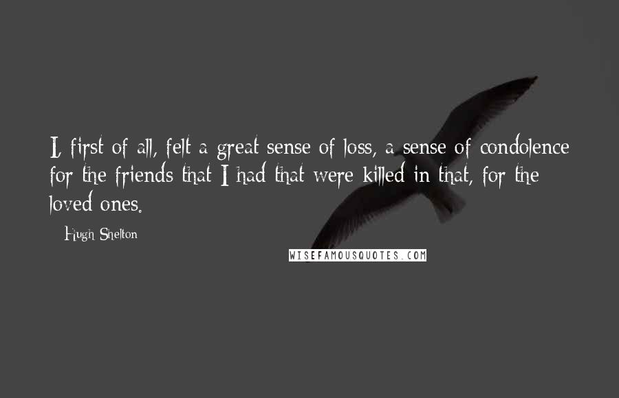 Hugh Shelton Quotes: I, first of all, felt a great sense of loss, a sense of condolence for the friends that I had that were killed in that, for the loved ones.