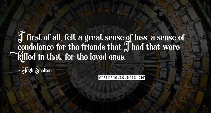 Hugh Shelton Quotes: I, first of all, felt a great sense of loss, a sense of condolence for the friends that I had that were killed in that, for the loved ones.