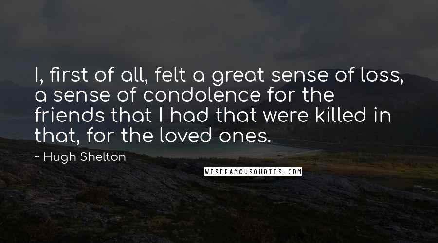 Hugh Shelton Quotes: I, first of all, felt a great sense of loss, a sense of condolence for the friends that I had that were killed in that, for the loved ones.