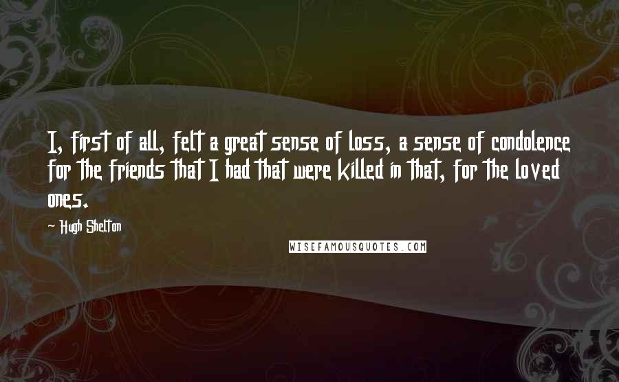 Hugh Shelton Quotes: I, first of all, felt a great sense of loss, a sense of condolence for the friends that I had that were killed in that, for the loved ones.