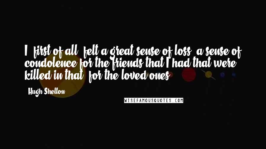 Hugh Shelton Quotes: I, first of all, felt a great sense of loss, a sense of condolence for the friends that I had that were killed in that, for the loved ones.