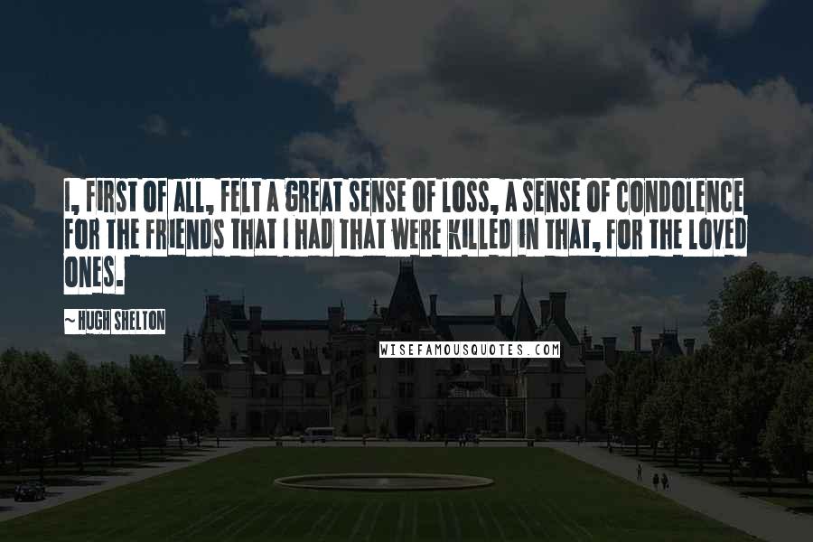 Hugh Shelton Quotes: I, first of all, felt a great sense of loss, a sense of condolence for the friends that I had that were killed in that, for the loved ones.