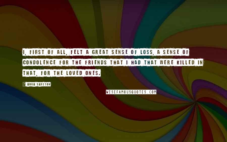 Hugh Shelton Quotes: I, first of all, felt a great sense of loss, a sense of condolence for the friends that I had that were killed in that, for the loved ones.
