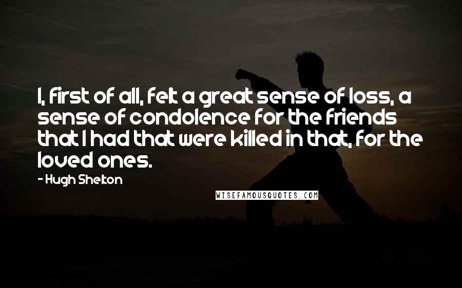 Hugh Shelton Quotes: I, first of all, felt a great sense of loss, a sense of condolence for the friends that I had that were killed in that, for the loved ones.