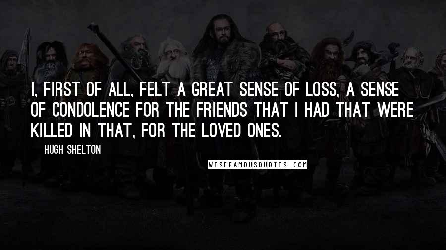 Hugh Shelton Quotes: I, first of all, felt a great sense of loss, a sense of condolence for the friends that I had that were killed in that, for the loved ones.