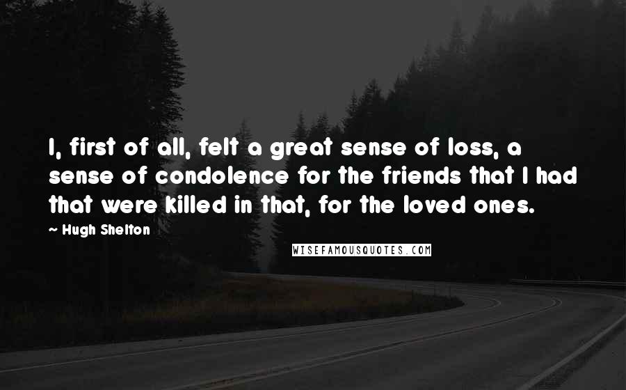 Hugh Shelton Quotes: I, first of all, felt a great sense of loss, a sense of condolence for the friends that I had that were killed in that, for the loved ones.