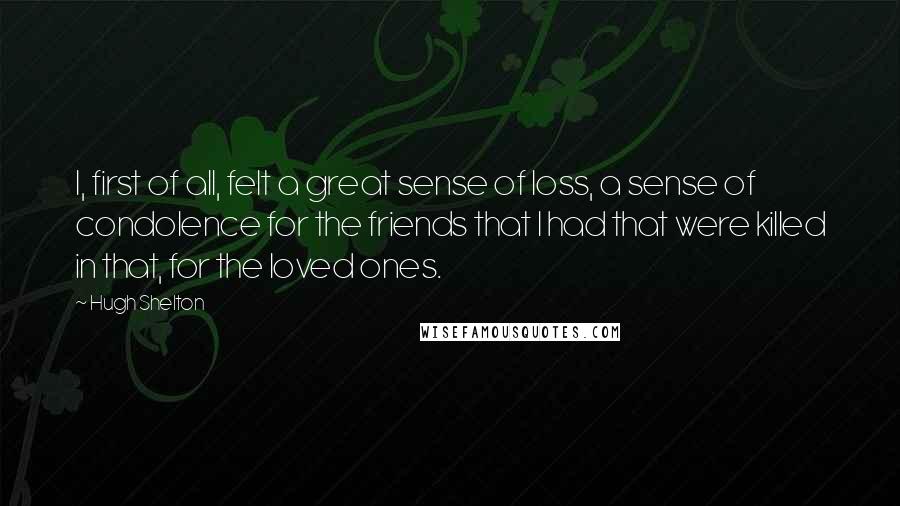 Hugh Shelton Quotes: I, first of all, felt a great sense of loss, a sense of condolence for the friends that I had that were killed in that, for the loved ones.