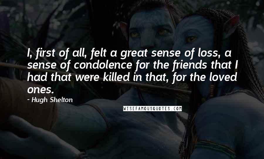 Hugh Shelton Quotes: I, first of all, felt a great sense of loss, a sense of condolence for the friends that I had that were killed in that, for the loved ones.