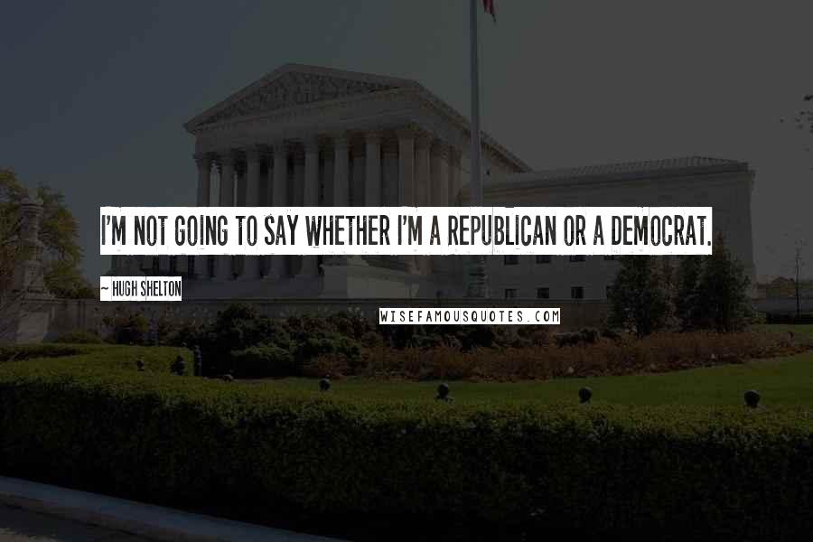 Hugh Shelton Quotes: I'm not going to say whether I'm a Republican or a Democrat.